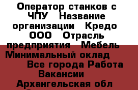 Оператор станков с ЧПУ › Название организации ­ Кредо, ООО › Отрасль предприятия ­ Мебель › Минимальный оклад ­ 60 000 - Все города Работа » Вакансии   . Архангельская обл.,Северодвинск г.